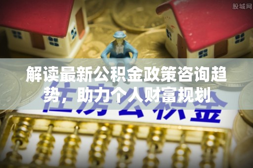 若羌解读最新公积金政策咨询趋势，助力个人财富规划