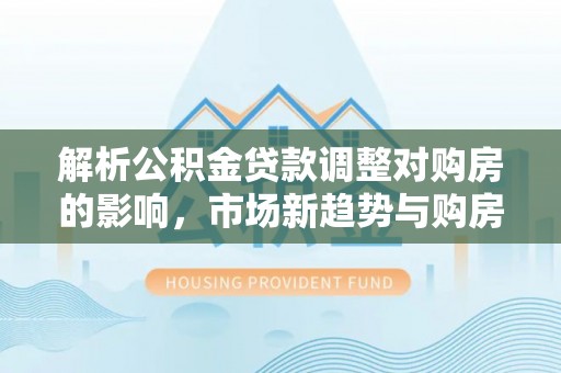 若羌解析公积金贷款调整对购房的影响，市场新趋势与购房者策略