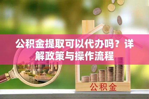 若羌公积金提取可以代办吗？详解政策与操作流程