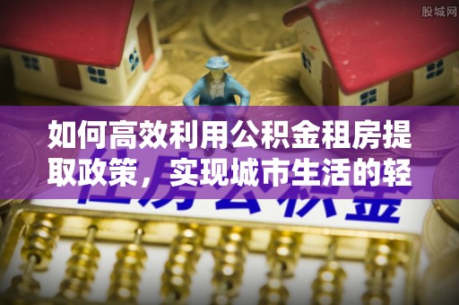 若羌如何高效利用公积金租房提取政策，实现城市生活的轻松负担