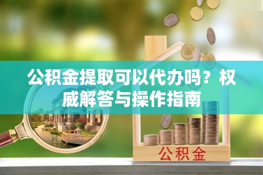 若羌公积金提取可以代办吗？权威解答与操作指南