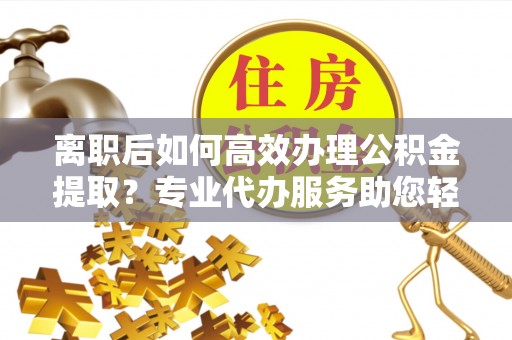 若羌离职后如何高效办理公积金提取？专业代办服务助您轻松搞定