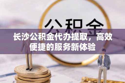 若羌长沙公积金代办提取，高效便捷的服务新体验