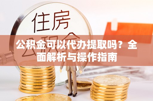 若羌公积金可以代办提取吗？全面解析与操作指南