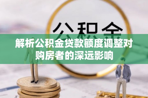 若羌解析公积金贷款额度调整对购房者的深远影响