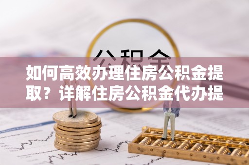 若羌如何高效办理住房公积金提取？详解住房公积金代办提取流程