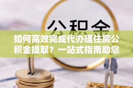 若羌如何高效完成代办理住房公积金提取？一站式指南助您轻松搞定