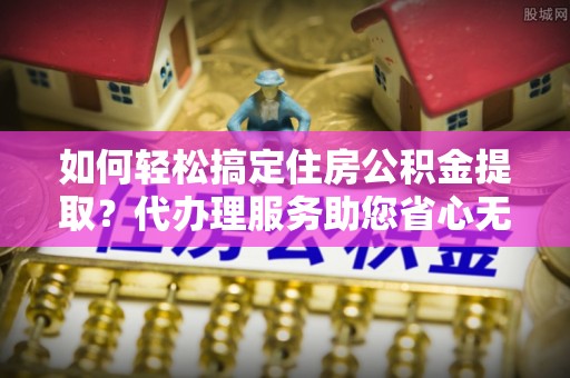 若羌如何轻松搞定住房公积金提取？代办理服务助您省心无忧