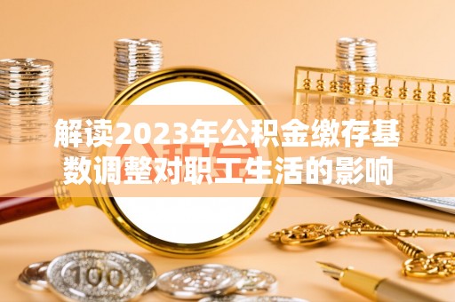 若羌解读2023年公积金缴存基数调整对职工生活的影响