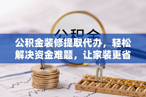 若羌公积金装修提取代办，轻松解决资金难题，让家装更省心