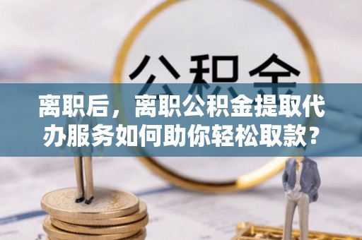 若羌离职后，离职公积金提取代办服务如何助你轻松取款？