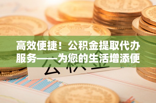 若羌高效便捷！公积金提取代办服务——为您的生活增添便利