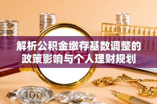 若羌解析公积金缴存基数调整的政策影响与个人理财规划