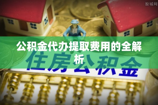 若羌公积金代办提取费用的全解析