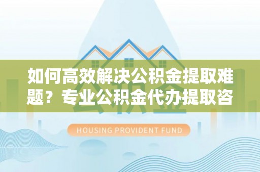 若羌如何高效解决公积金提取难题？专业公积金代办提取咨询服务来助力