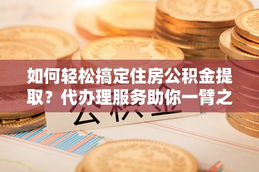 若羌如何轻松搞定住房公积金提取？代办理服务助你一臂之力