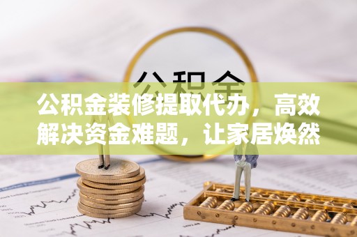 若羌公积金装修提取代办，高效解决资金难题，让家居焕然一新