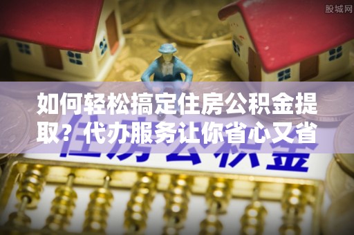 若羌如何轻松搞定住房公积金提取？代办服务让你省心又省力