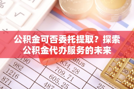 若羌公积金可否委托提取？探索公积金代办服务的未来