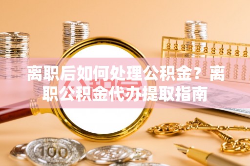 若羌离职后如何处理公积金？离职公积金代办提取指南