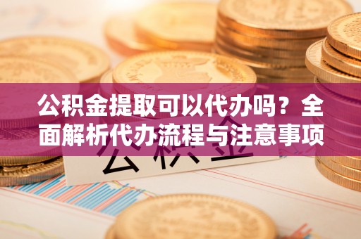 若羌公积金提取可以代办吗？全面解析代办流程与注意事项